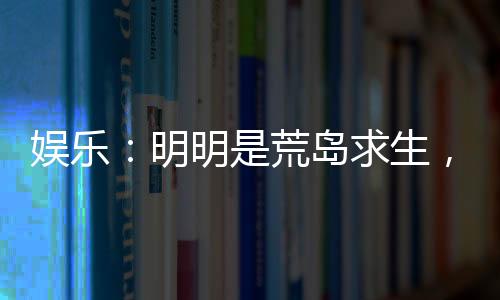 娛樂：明明是荒島求生，你卻帶我們來度假