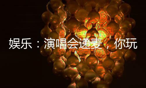 娛樂(lè)：演唱會(huì)遞麥，你玩真的？