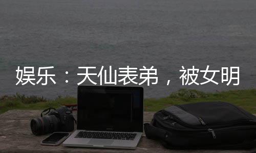娛樂：天仙表弟，被女明星玩壞了