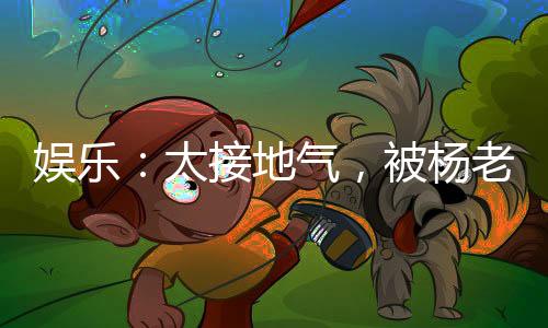 娛樂：太接地氣，被楊老板逆推！