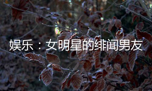 娛樂(lè)：女明星的緋聞男友，頂流女星帶球跑