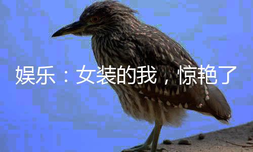 娛樂：女裝的我，驚艷了世界！