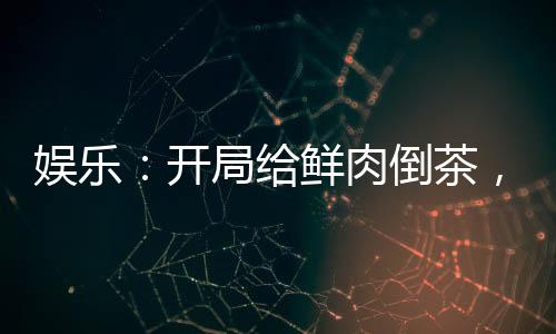娛樂：開局給鮮肉倒茶，全網(wǎng)樂瘋
