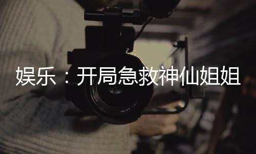 娛樂(lè)：開(kāi)局急救神仙姐姐