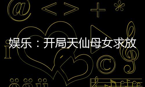 娛樂：開局天仙母女求放過！