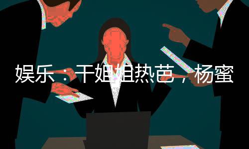 娛樂：干姐姐熱芭，楊蜜潤了