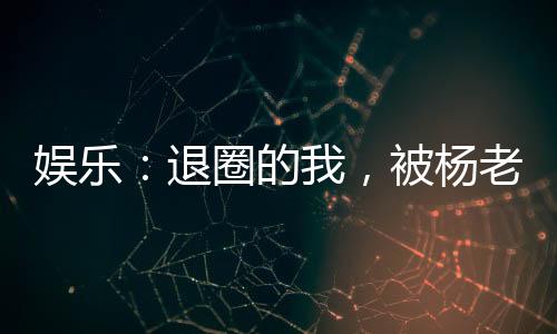 娛樂：退圈的我，被楊老板曝光了