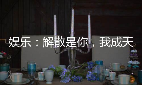 娛樂：解散是你，我成天王你哭啥