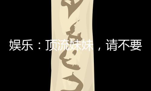 娛樂(lè)：頂流妹妹，請(qǐng)不要聯(lián)系我哥