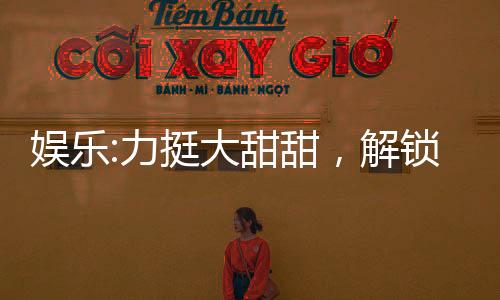 娛樂(lè):力挺大甜甜，解鎖黃金詞條