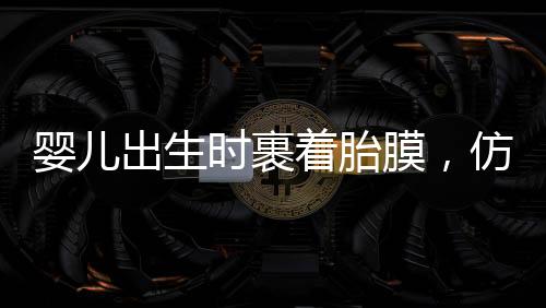 嬰兒出生時(shí)裹著胎膜，仿佛自帶結(jié)界，探尋生命奇跡的一二三四五六七八九十