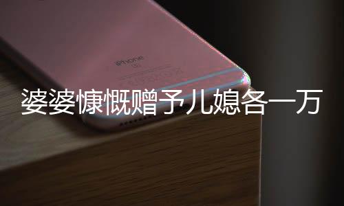 婆婆慷慨贈予兒媳各一萬五千，五千大紅包成話題熱議——婆媳間的濃濃情感表達。隨著中國傳統(tǒng)文化的繼承和延續(xù)，在親戚之間的互動中，贈送紅包成為了一種傳統(tǒng)的情感交流方式。最近，一則關于婆婆拿出五萬給三個兒媳一萬元的故事引發(fā)了廣泛關注。下面，讓我們一同走進這個充滿溫馨和愛心的故事。