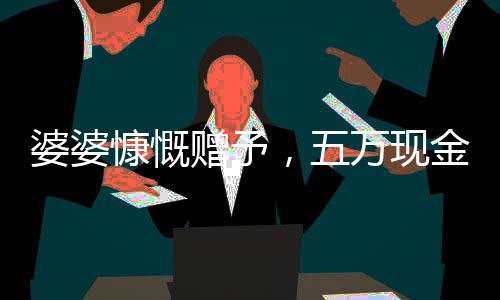婆婆慷慨贈(zèng)予，五萬(wàn)現(xiàn)金均分三份，兒媳們喜獲厚禮