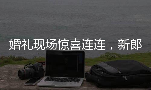 婚禮現(xiàn)場驚喜連連，新郎看到新娘閨蜜瞬間變臉，情感交織演繹浪漫篇章