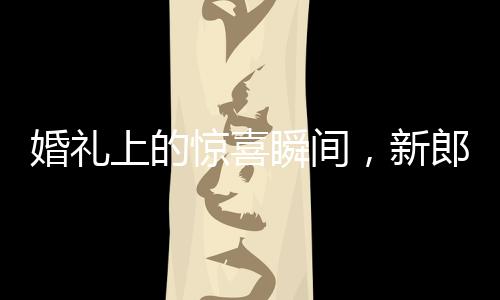 婚禮上的驚喜瞬間，新郎從兜里掏出檳榔引發(fā)的小插曲