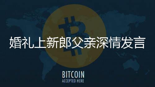 婚禮上新郎父親深情發(fā)言，母子情感動(dòng)全場(chǎng)