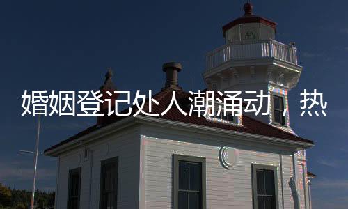 婚姻登記處人潮涌動，熱鬧非凡