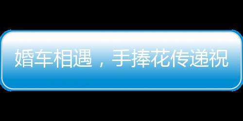 婚車相遇，手捧花傳遞祝福——兩對新人的美好瞬間紀實