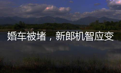 婚車被堵，新郎機(jī)智應(yīng)變，背著新娘勇敢前行
