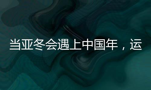 當(dāng)亞冬會(huì)遇上中國(guó)年，運(yùn)動(dòng)與文化的盛宴