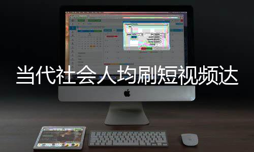 當代社會人均刷短視頻達156分鐘，深度分析與觀察