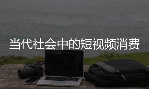 當(dāng)代社會中的短視頻消費(fèi)，人均每天刷短視頻達(dá)156分鐘