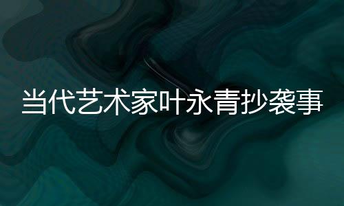 當代藝術(shù)家葉永青抄襲事件曝光后公開道歉