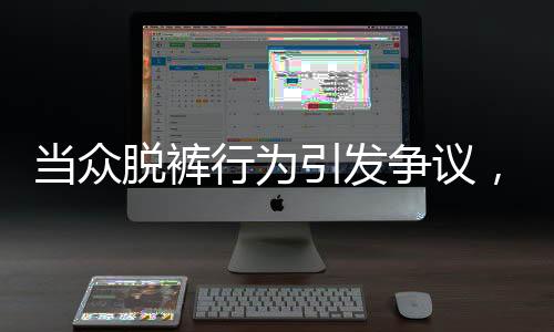 當(dāng)眾脫褲行為引發(fā)爭議，涉事者被開除并索賠