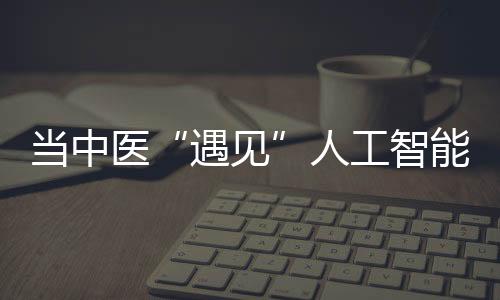 當(dāng)中醫(yī)“遇見”人工智能：不錯過風(fēng) 也不盲目跟風(fēng)