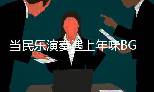 當(dāng)民樂演奏遇上年味BGM，音樂中的文化交融與年節(jié)氣氛渲染