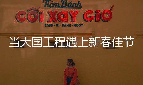 當大國工程遇上新春佳節(jié)——喜慶與進步的交響曲