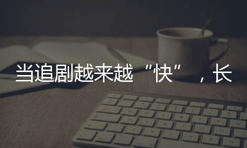 當(dāng)追劇越來越“快”，長劇如何兼顧叫好又叫座？
