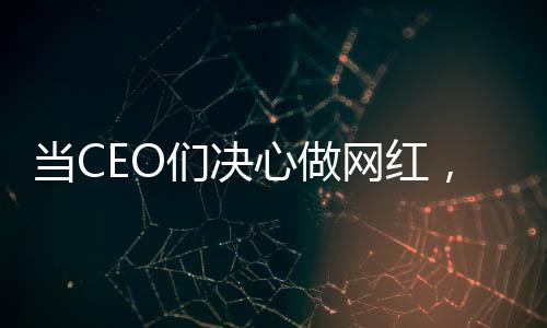 當(dāng)CEO們決心做網(wǎng)紅，企業(yè)領(lǐng)袖的新媒體轉(zhuǎn)型之路