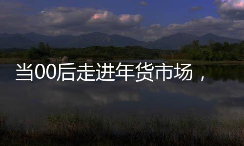 當(dāng)00后走進(jìn)年貨市場(chǎng)，潮流與傳統(tǒng)的碰撞