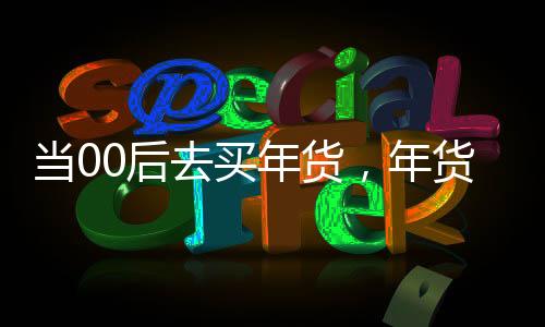 當(dāng)00后去買年貨，年貨市場的年輕力量崛起