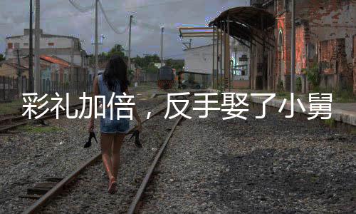 彩禮加倍，反手娶了小舅子的女神