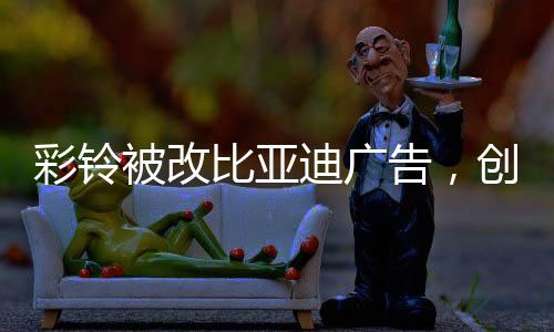 彩鈴被改比亞迪廣告，創(chuàng)意營銷的新風尚