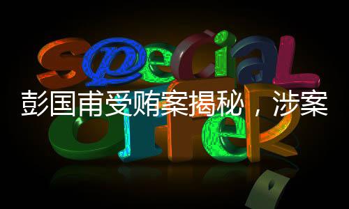 彭國甫受賄案揭秘，涉案金額高達(dá)1.34億元