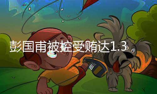 彭國甫被控受賄達(dá)1.34億余元，案情披露揭示驚天內(nèi)幕