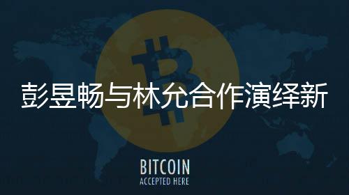 彭昱暢與林允合作演繹新作，我下班時(shí)刻引爆期待