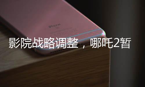 影院戰(zhàn)略調(diào)整，哪吒2暫不排片，美國隊(duì)長4備受期待