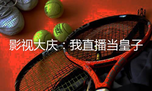 影視大慶：我直播當(dāng)皇子的快樂(lè)