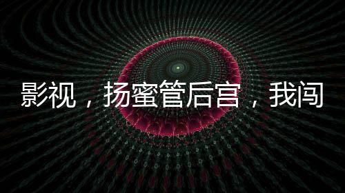 影視，揚蜜管后宮，我闖萬界把妹