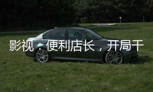 影視：便利店長，開局干翻喬英子
