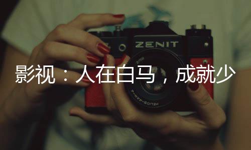 影視：人在白馬，成就少年武仙