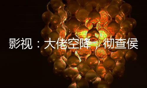 影視：大佬空降，徹查侯亮平