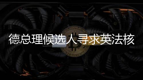 德總理候選人尋求英法核武器保護(hù)，歐洲安全新動(dòng)向