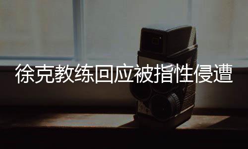 徐克教練回應(yīng)被指性侵遭禁賽10年事件，真相與反思