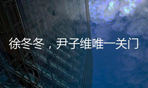 徐冬冬，尹子維唯一關(guān)門弟子的閃耀之路
