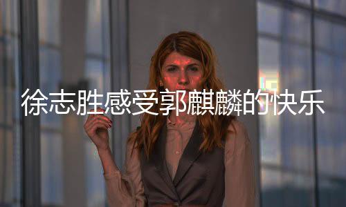 徐志勝感受郭麒麟的快樂(lè)，一場(chǎng)笑中帶淚的歡樂(lè)之旅